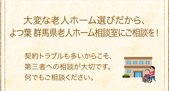 「大変な老人ホーム選びだから、群馬県老人ホーム相談室にご相談を」契約トラブルも多いからこそ、第三者への相談が大切です。何でもご相談ください。 「大変な老人ホーム選びだから、群馬県老人ホーム相談室にご相談を」契約トラブルも多いからこそ、第三者への相談が大切です。何でもご相談ください。