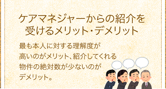 「ケアマネジャーからの紹介を受けるメリット・デメリット」最も本人に対する理解度が高いのがメリット、紹介してくれる物件の絶対数が少ないのがデメリット。 「ケアマネジャーからの紹介を受けるメリット・デメリット」最も本人に対する理解度が高いのがメリット、紹介してくれる物件の絶対数が少ないのがデメリット。