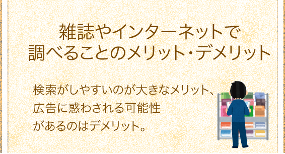 「雑誌やインターネットで調べることのメリット・デメリット」検索がしやすいのが大きなメリット、広告に惑わされる可能性があるのはデメリット。 「雑誌やインターネットで調べることのメリット・デメリット」検索がしやすいのが大きなメリット、広告に惑わされる可能性があるのはデメリット。